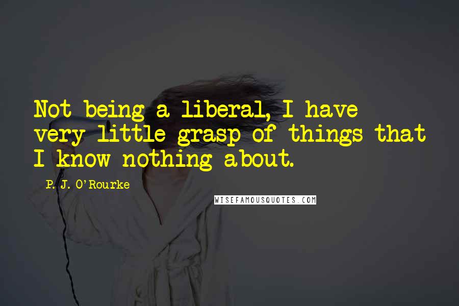 P. J. O'Rourke Quotes: Not being a liberal, I have very little grasp of things that I know nothing about.