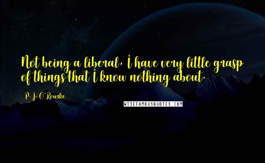 P. J. O'Rourke Quotes: Not being a liberal, I have very little grasp of things that I know nothing about.