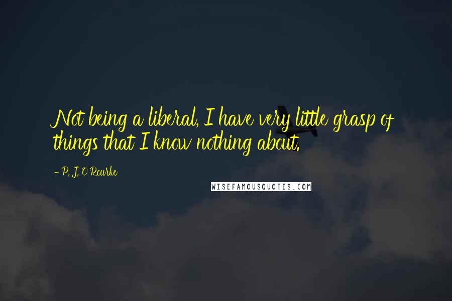 P. J. O'Rourke Quotes: Not being a liberal, I have very little grasp of things that I know nothing about.