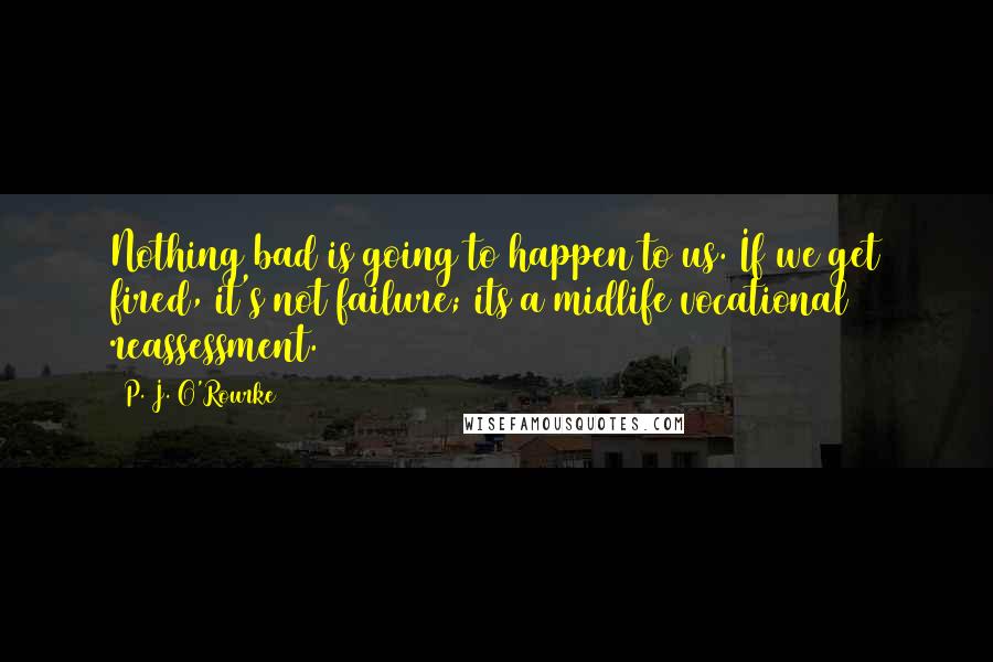 P. J. O'Rourke Quotes: Nothing bad is going to happen to us. If we get fired, it's not failure; its a midlife vocational reassessment.