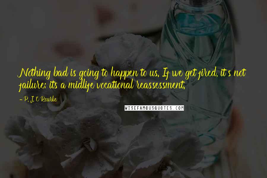 P. J. O'Rourke Quotes: Nothing bad is going to happen to us. If we get fired, it's not failure; its a midlife vocational reassessment.