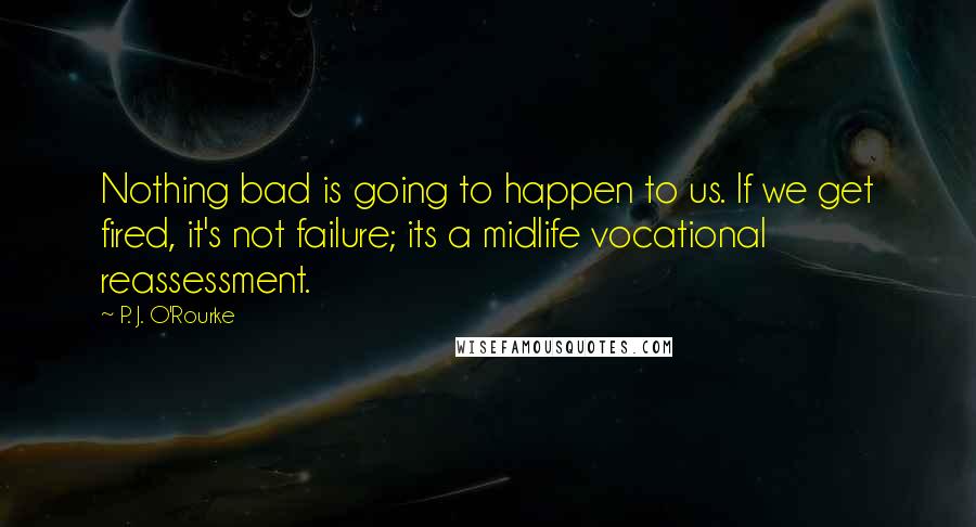 P. J. O'Rourke Quotes: Nothing bad is going to happen to us. If we get fired, it's not failure; its a midlife vocational reassessment.