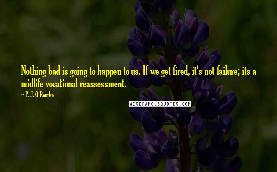 P. J. O'Rourke Quotes: Nothing bad is going to happen to us. If we get fired, it's not failure; its a midlife vocational reassessment.