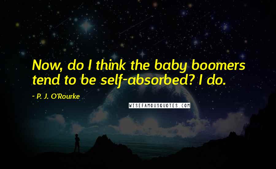 P. J. O'Rourke Quotes: Now, do I think the baby boomers tend to be self-absorbed? I do.