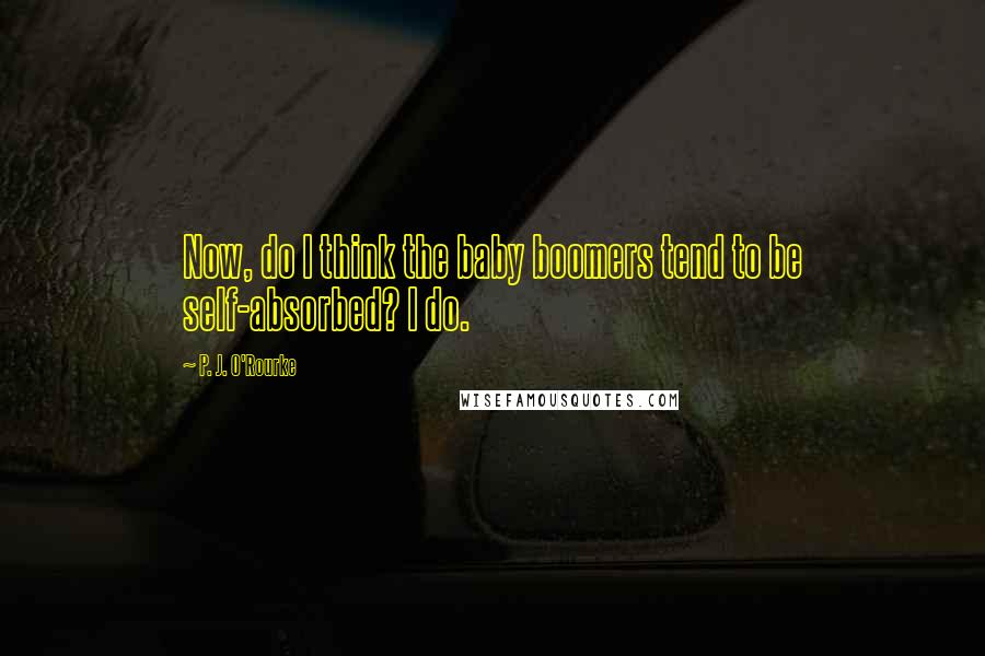 P. J. O'Rourke Quotes: Now, do I think the baby boomers tend to be self-absorbed? I do.