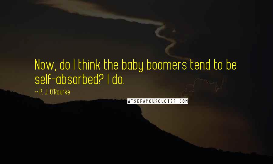 P. J. O'Rourke Quotes: Now, do I think the baby boomers tend to be self-absorbed? I do.