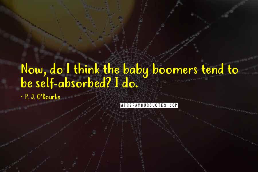 P. J. O'Rourke Quotes: Now, do I think the baby boomers tend to be self-absorbed? I do.