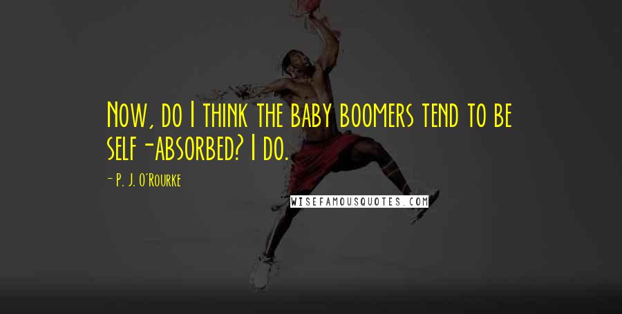P. J. O'Rourke Quotes: Now, do I think the baby boomers tend to be self-absorbed? I do.