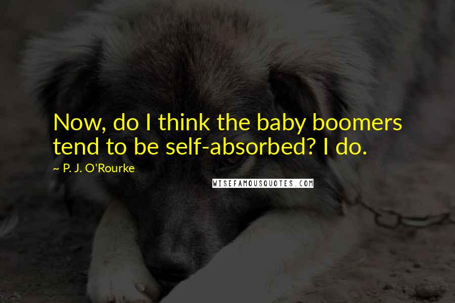 P. J. O'Rourke Quotes: Now, do I think the baby boomers tend to be self-absorbed? I do.