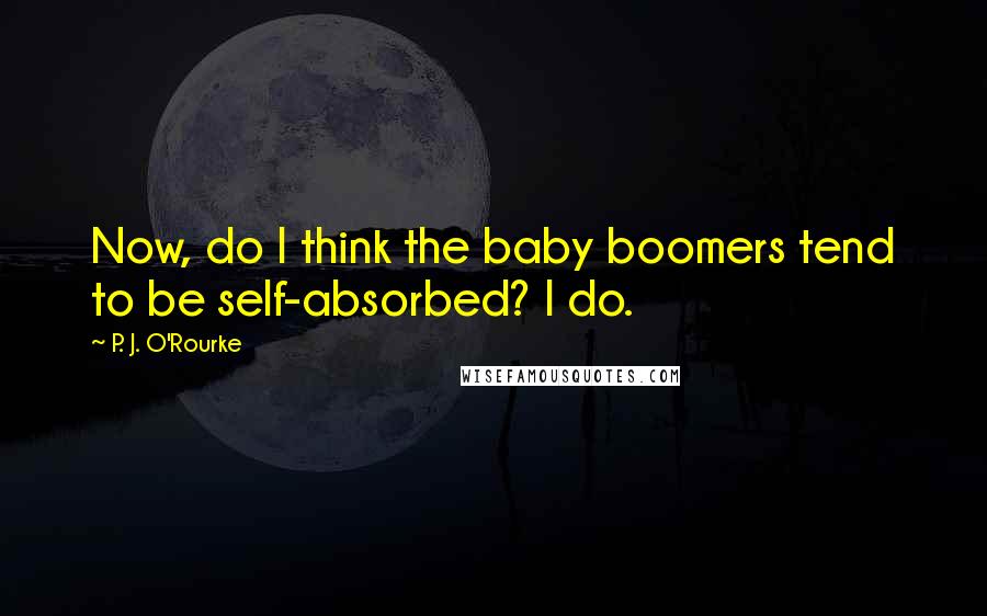 P. J. O'Rourke Quotes: Now, do I think the baby boomers tend to be self-absorbed? I do.