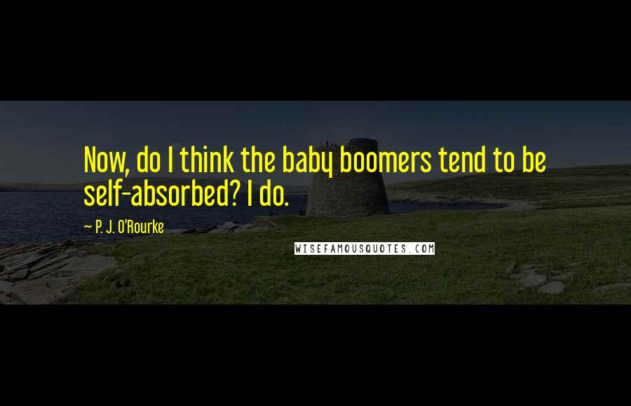 P. J. O'Rourke Quotes: Now, do I think the baby boomers tend to be self-absorbed? I do.