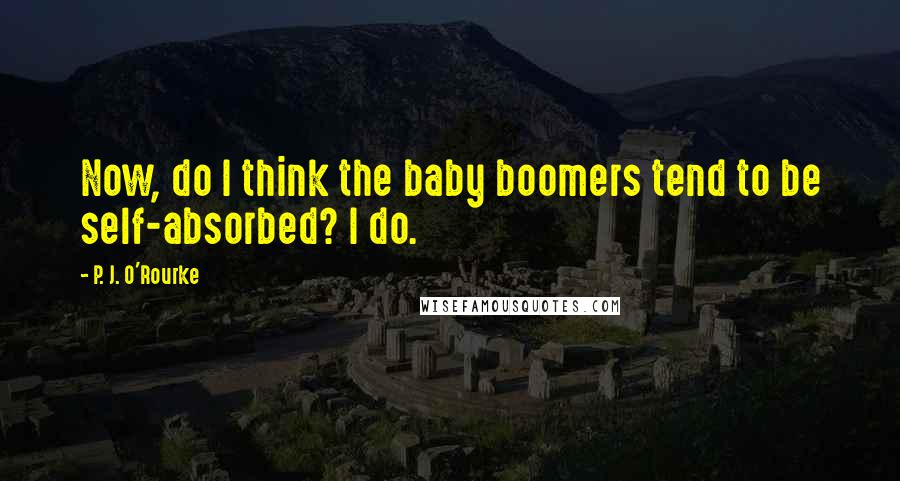 P. J. O'Rourke Quotes: Now, do I think the baby boomers tend to be self-absorbed? I do.