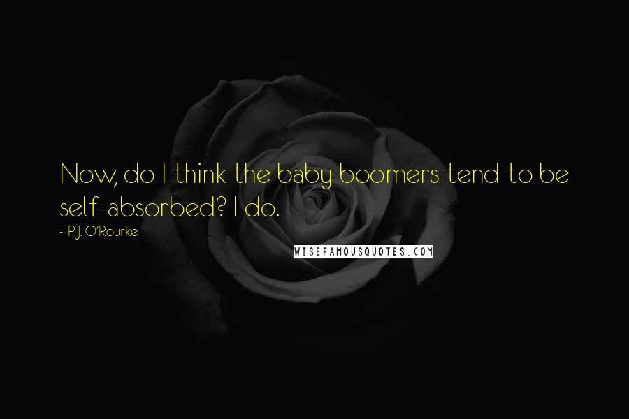 P. J. O'Rourke Quotes: Now, do I think the baby boomers tend to be self-absorbed? I do.