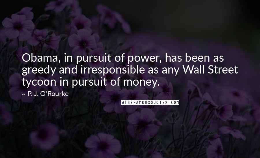 P. J. O'Rourke Quotes: Obama, in pursuit of power, has been as greedy and irresponsible as any Wall Street tycoon in pursuit of money.