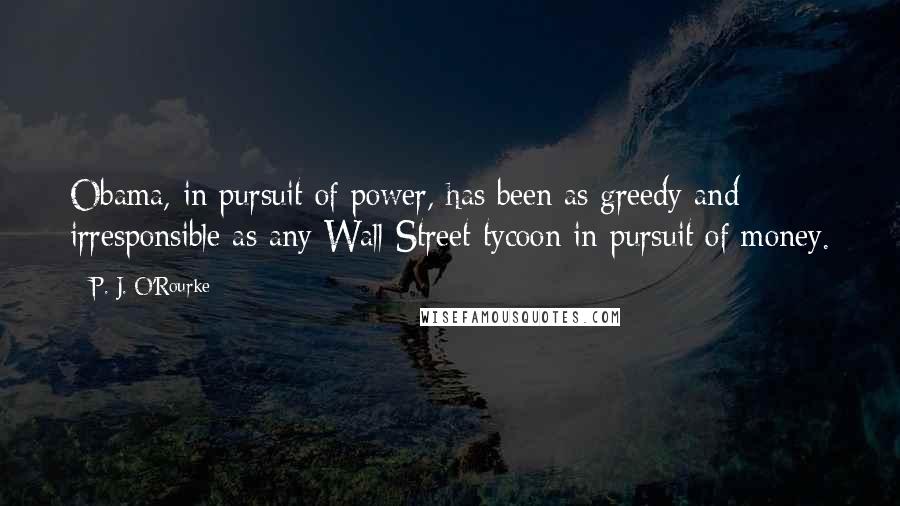 P. J. O'Rourke Quotes: Obama, in pursuit of power, has been as greedy and irresponsible as any Wall Street tycoon in pursuit of money.