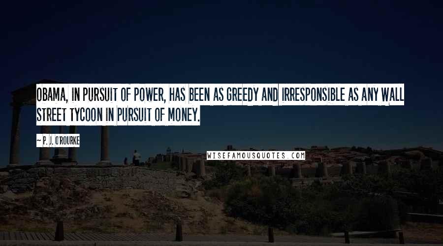 P. J. O'Rourke Quotes: Obama, in pursuit of power, has been as greedy and irresponsible as any Wall Street tycoon in pursuit of money.