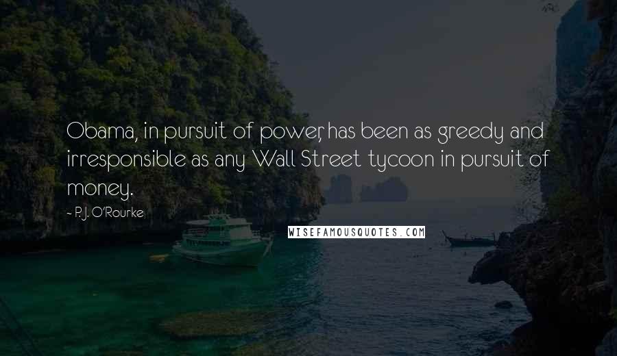 P. J. O'Rourke Quotes: Obama, in pursuit of power, has been as greedy and irresponsible as any Wall Street tycoon in pursuit of money.