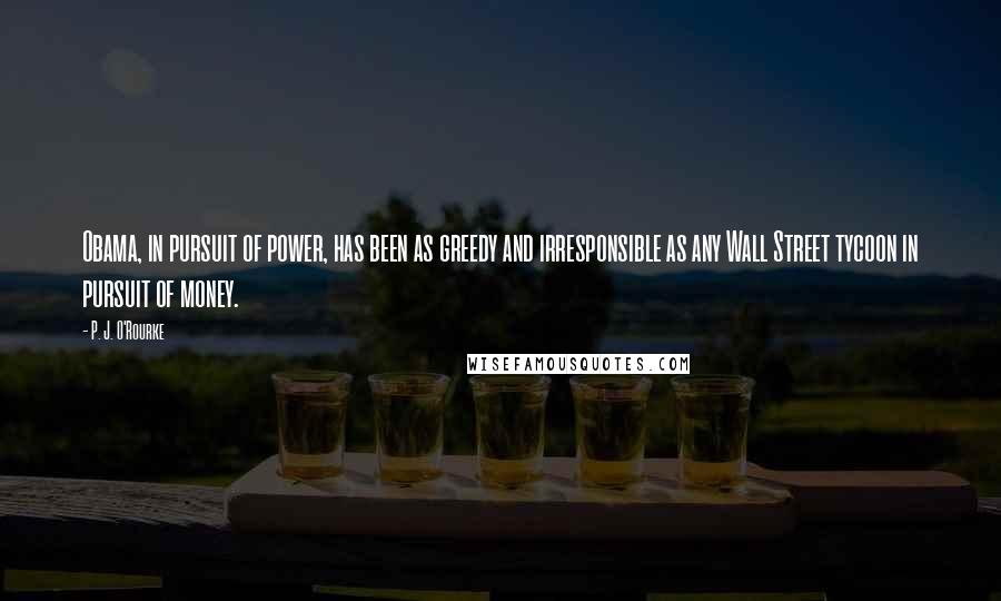 P. J. O'Rourke Quotes: Obama, in pursuit of power, has been as greedy and irresponsible as any Wall Street tycoon in pursuit of money.