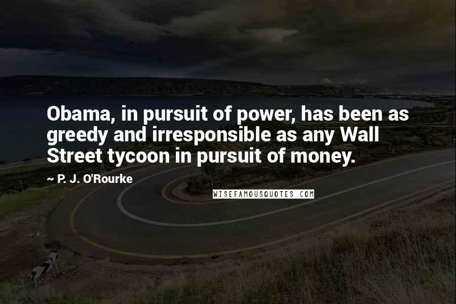 P. J. O'Rourke Quotes: Obama, in pursuit of power, has been as greedy and irresponsible as any Wall Street tycoon in pursuit of money.