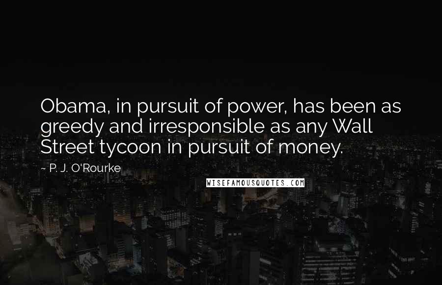 P. J. O'Rourke Quotes: Obama, in pursuit of power, has been as greedy and irresponsible as any Wall Street tycoon in pursuit of money.