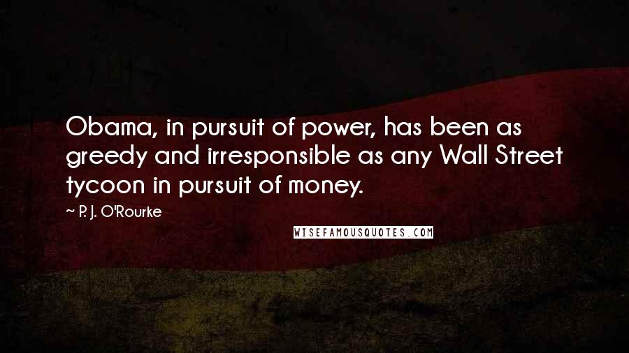 P. J. O'Rourke Quotes: Obama, in pursuit of power, has been as greedy and irresponsible as any Wall Street tycoon in pursuit of money.