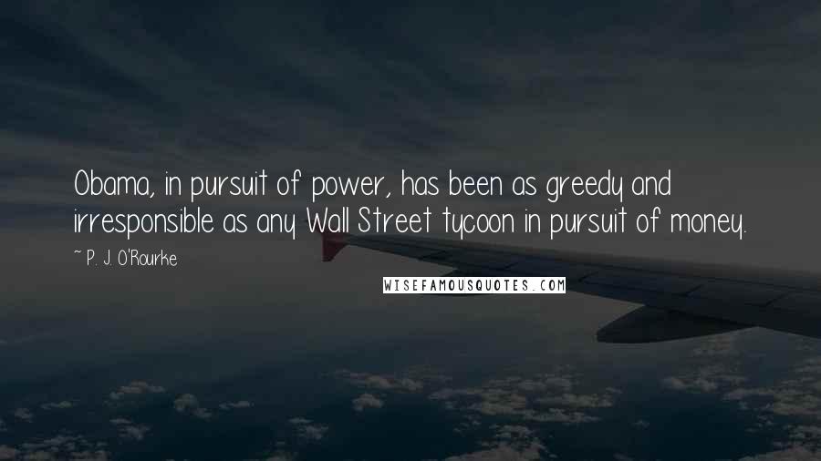 P. J. O'Rourke Quotes: Obama, in pursuit of power, has been as greedy and irresponsible as any Wall Street tycoon in pursuit of money.