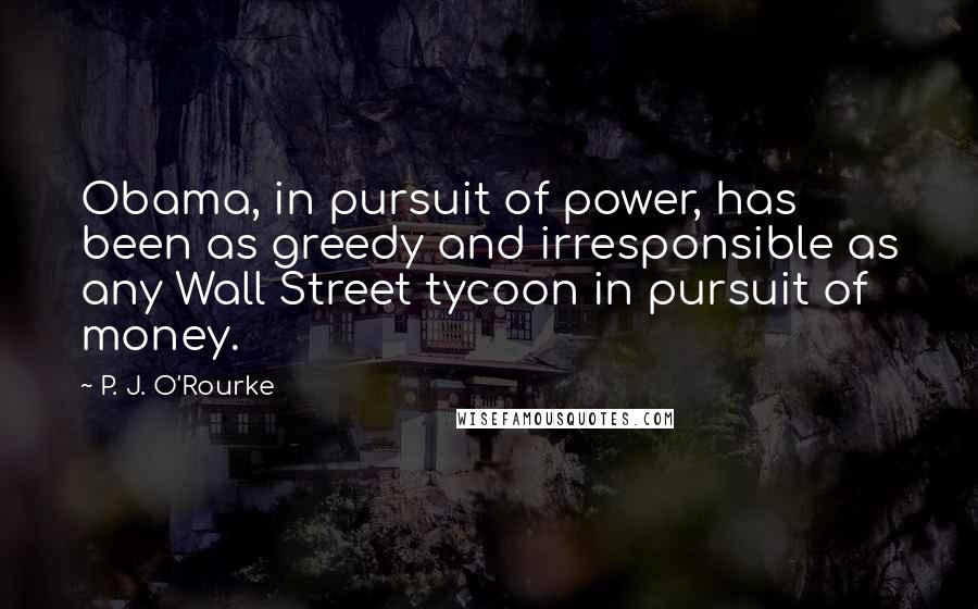 P. J. O'Rourke Quotes: Obama, in pursuit of power, has been as greedy and irresponsible as any Wall Street tycoon in pursuit of money.