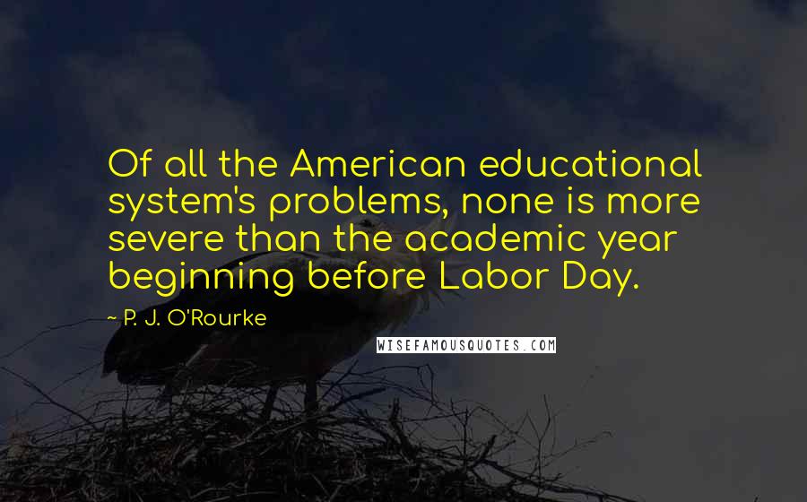 P. J. O'Rourke Quotes: Of all the American educational system's problems, none is more severe than the academic year beginning before Labor Day.