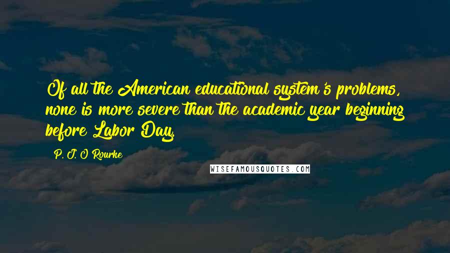 P. J. O'Rourke Quotes: Of all the American educational system's problems, none is more severe than the academic year beginning before Labor Day.