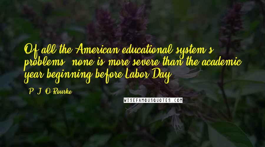 P. J. O'Rourke Quotes: Of all the American educational system's problems, none is more severe than the academic year beginning before Labor Day.