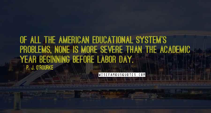 P. J. O'Rourke Quotes: Of all the American educational system's problems, none is more severe than the academic year beginning before Labor Day.