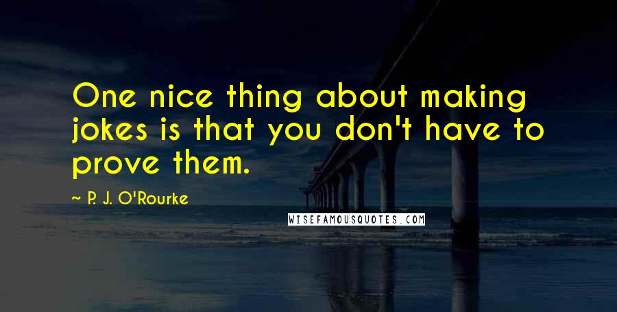P. J. O'Rourke Quotes: One nice thing about making jokes is that you don't have to prove them.