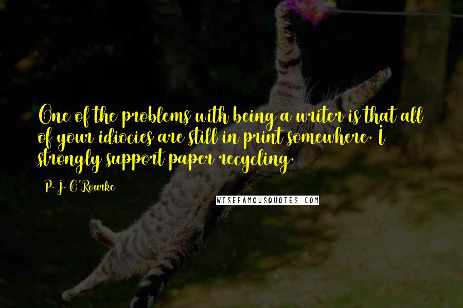 P. J. O'Rourke Quotes: One of the problems with being a writer is that all of your idiocies are still in print somewhere. I strongly support paper recycling.