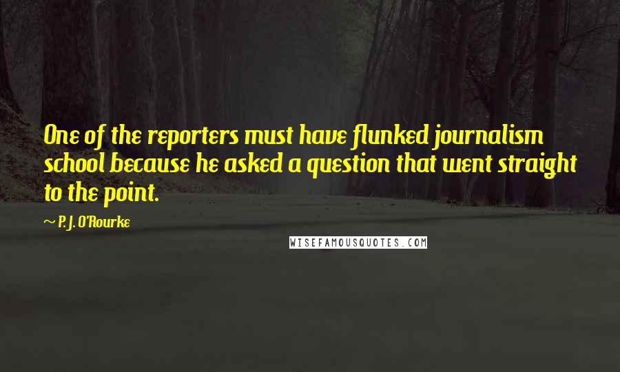 P. J. O'Rourke Quotes: One of the reporters must have flunked journalism school because he asked a question that went straight to the point.