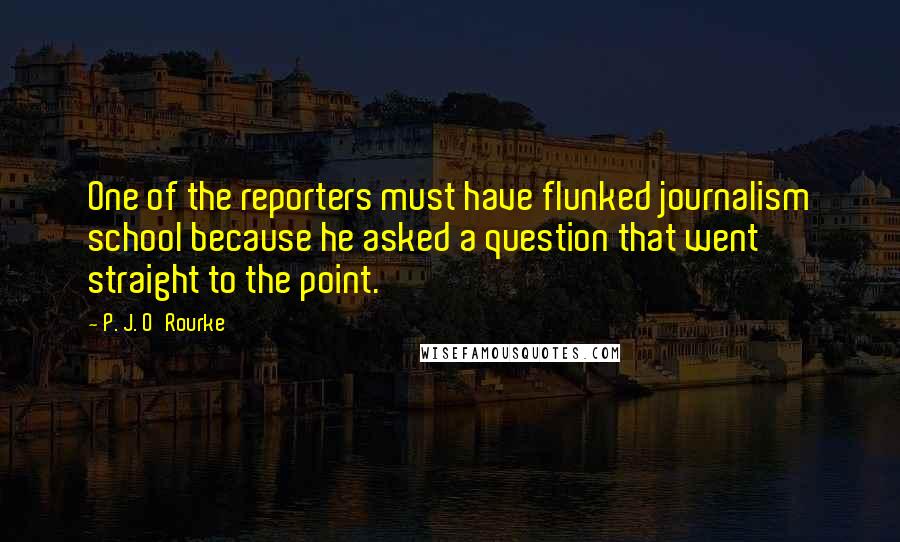 P. J. O'Rourke Quotes: One of the reporters must have flunked journalism school because he asked a question that went straight to the point.