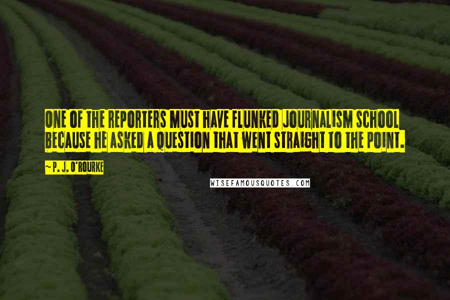 P. J. O'Rourke Quotes: One of the reporters must have flunked journalism school because he asked a question that went straight to the point.