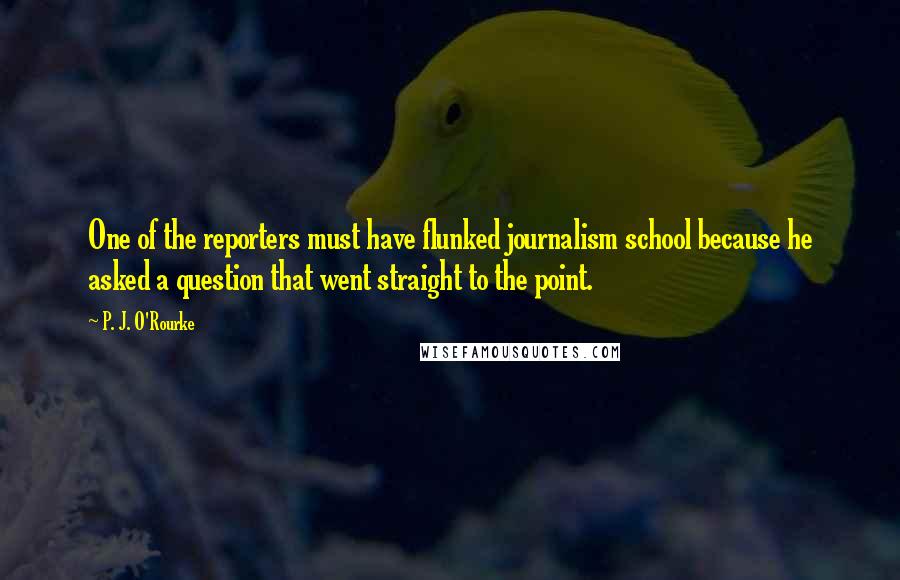 P. J. O'Rourke Quotes: One of the reporters must have flunked journalism school because he asked a question that went straight to the point.