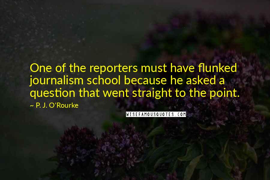 P. J. O'Rourke Quotes: One of the reporters must have flunked journalism school because he asked a question that went straight to the point.