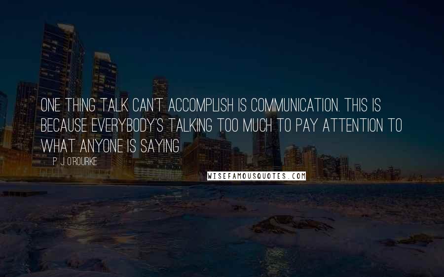 P. J. O'Rourke Quotes: One thing talk can't accomplish is communication. This is because everybody's talking too much to pay attention to what anyone is saying