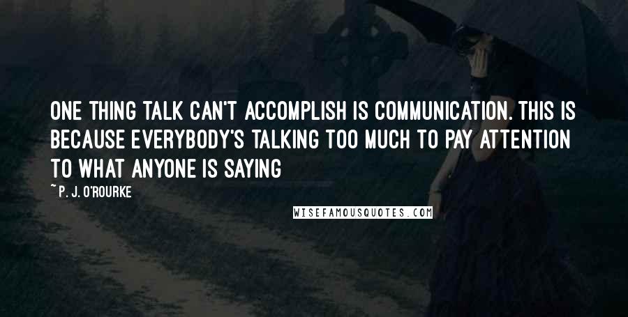 P. J. O'Rourke Quotes: One thing talk can't accomplish is communication. This is because everybody's talking too much to pay attention to what anyone is saying