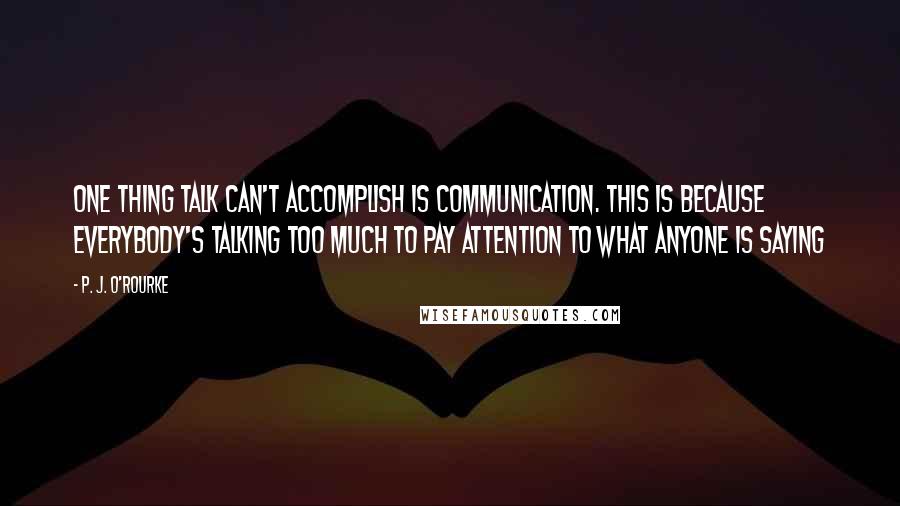 P. J. O'Rourke Quotes: One thing talk can't accomplish is communication. This is because everybody's talking too much to pay attention to what anyone is saying