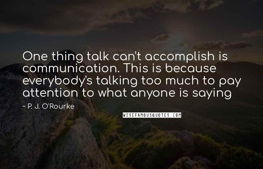 P. J. O'Rourke Quotes: One thing talk can't accomplish is communication. This is because everybody's talking too much to pay attention to what anyone is saying