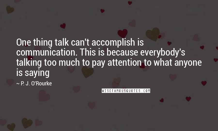P. J. O'Rourke Quotes: One thing talk can't accomplish is communication. This is because everybody's talking too much to pay attention to what anyone is saying