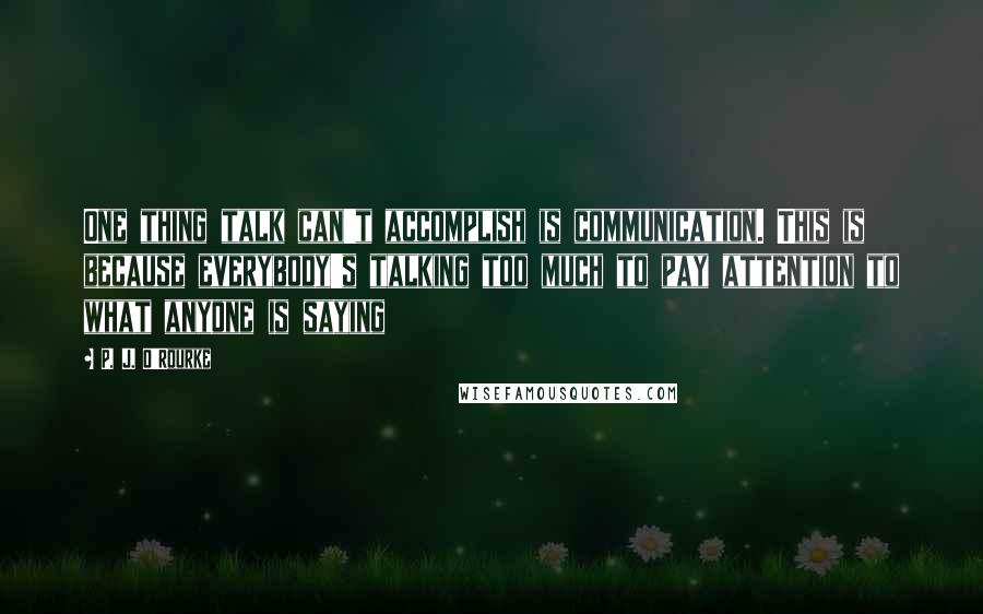 P. J. O'Rourke Quotes: One thing talk can't accomplish is communication. This is because everybody's talking too much to pay attention to what anyone is saying