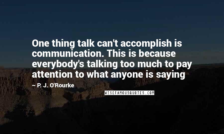 P. J. O'Rourke Quotes: One thing talk can't accomplish is communication. This is because everybody's talking too much to pay attention to what anyone is saying