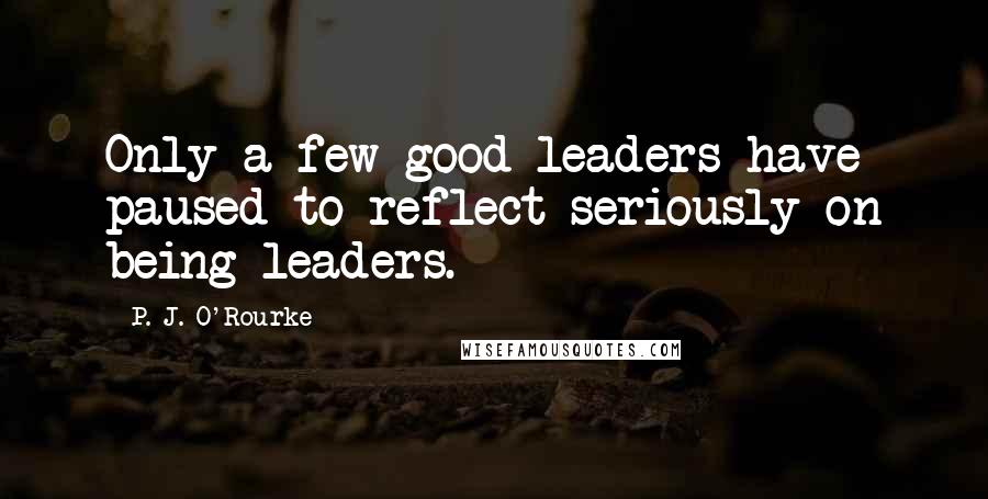 P. J. O'Rourke Quotes: Only a few good leaders have paused to reflect seriously on being leaders.