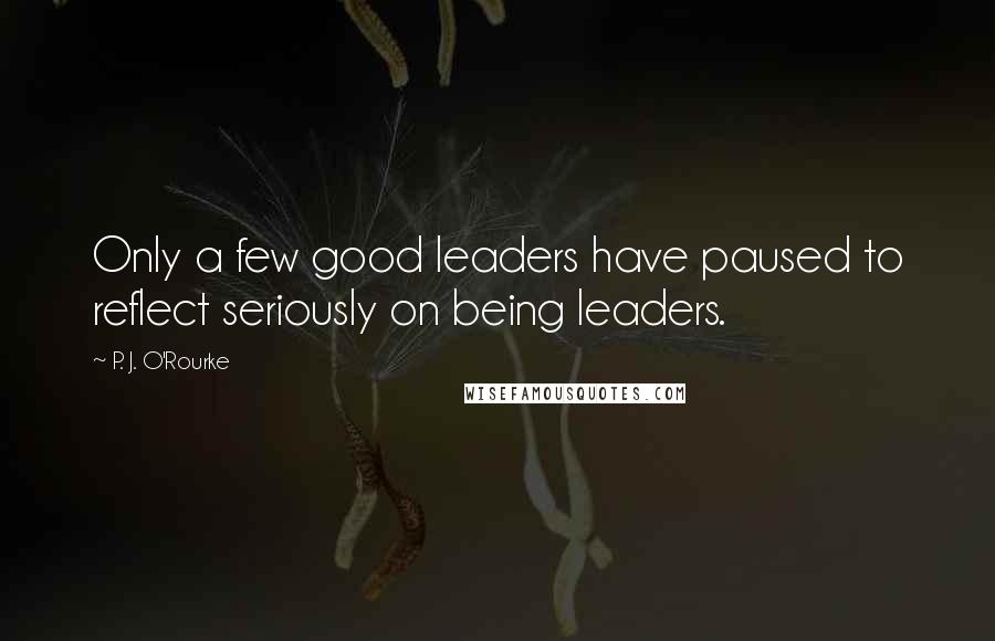 P. J. O'Rourke Quotes: Only a few good leaders have paused to reflect seriously on being leaders.