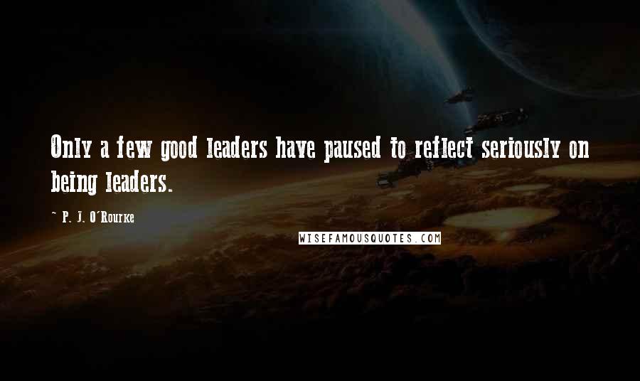 P. J. O'Rourke Quotes: Only a few good leaders have paused to reflect seriously on being leaders.