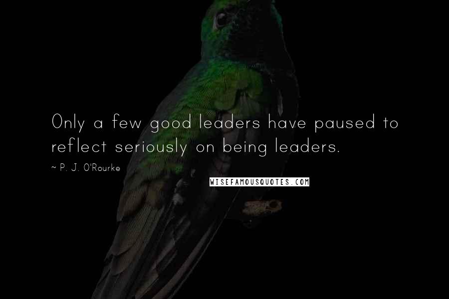 P. J. O'Rourke Quotes: Only a few good leaders have paused to reflect seriously on being leaders.