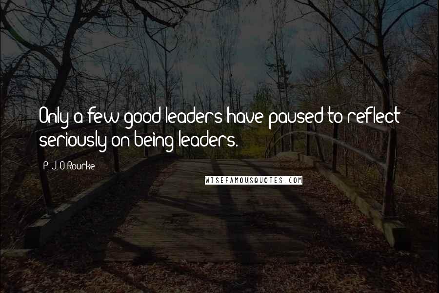 P. J. O'Rourke Quotes: Only a few good leaders have paused to reflect seriously on being leaders.